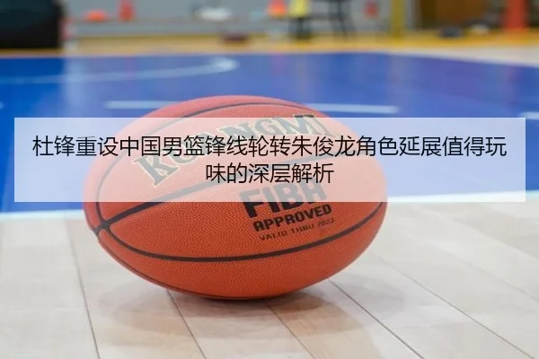 杜锋重设中国男篮锋线轮转朱俊龙角色延展值得玩味的深层解析